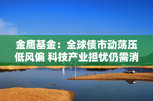 金鹰基金:全球债市动荡压低风偏 科技产业担忧仍需消化 第1张 金鹰基金:全球债市动荡压低风偏 科技产业担忧仍需消化 第1张