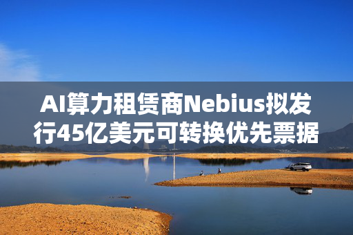 AI算力租赁商Nebius拟发行45亿美元可转换优先票据 第1张