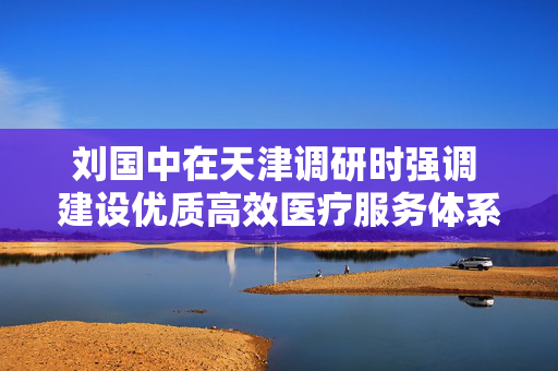 刘国中在天津调研时强调 建设优质高效医疗服务体系 更好满足人民群众健康需求 第1张 刘国中在天津调研时强调 建设优质高效医疗服务体系 更好满足人民群众健康需求 第1张