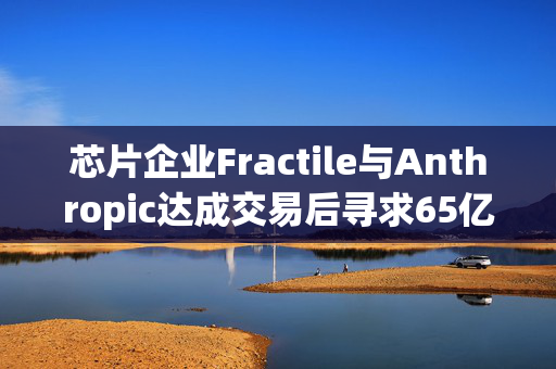 芯片企业Fractile与Anthropic达成交易后寻求65亿美元估值