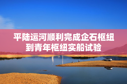 平陆运河顺利完成企石枢纽到青年枢纽实船试验
