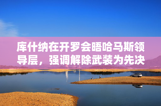 库什纳在开罗会晤哈马斯领导层，强调解除武装为先决条件