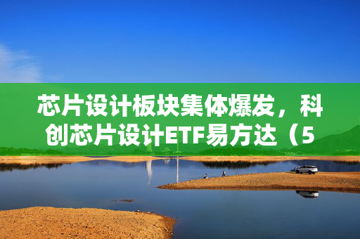 芯片设计板块集体爆发，科创芯片设计ETF易方达（589030）涨4.09%，长鑫科技市值突破4万亿催化板块行情