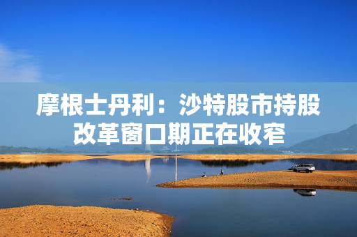 摩根士丹利：沙特股市持股改革窗口期正在收窄