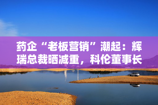 药企“老板营销”潮起：辉瑞总裁晒减重，科伦董事长秀肌肉，行业竞争白热化，销量增长陷疲态