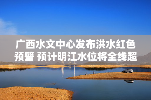 广西水文中心发布洪水红色预警 预计明江水位将全线超警