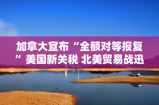 加拿大宣布“全额对等报复”美国新关税 北美贸易战迅速升温
