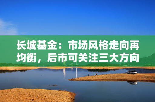 长城基金：市场风格走向再均衡，后市可关注三大方向 第1张