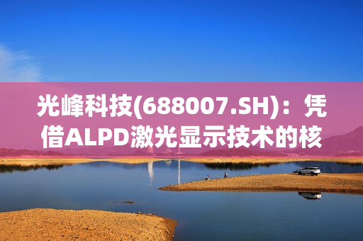 光峰科技(688007.SH)：凭借ALPD激光显示技术的核心技术方案的先进性，将把车灯价格降到比目前市面上的激光大灯更低