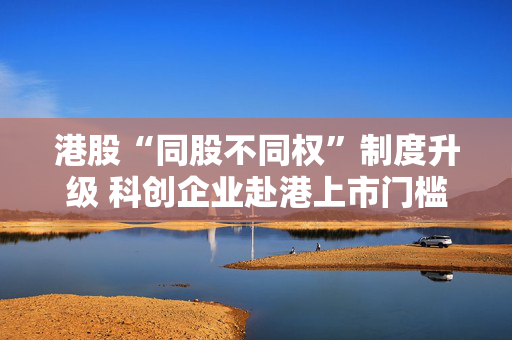 港股“同股不同权”制度升级 科创企业赴港上市门槛大幅降低 第1张 港股“同股不同权”制度升级 科创企业赴港上市门槛大幅降低 第1张