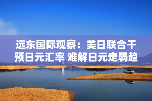 远东国际观察:美日联合干预日元汇率 难解日元走弱趋势 第1张 远东国际观察:美日联合干预日元汇率 难解日元走弱趋势 第1张