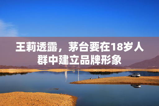 王莉透露，茅台要在18岁人群中建立品牌形象