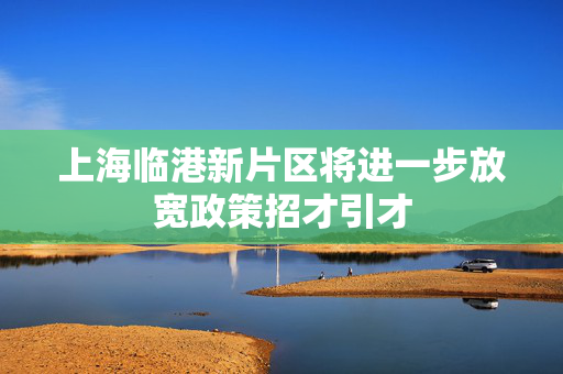 上海临港新片区将进一步放宽政策招才引才