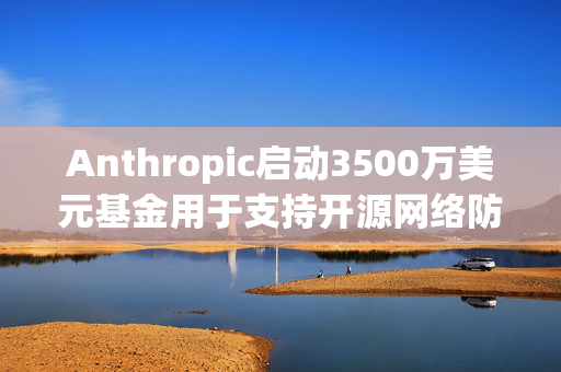 Anthropic启动3500万美元基金用于支持开源网络防御