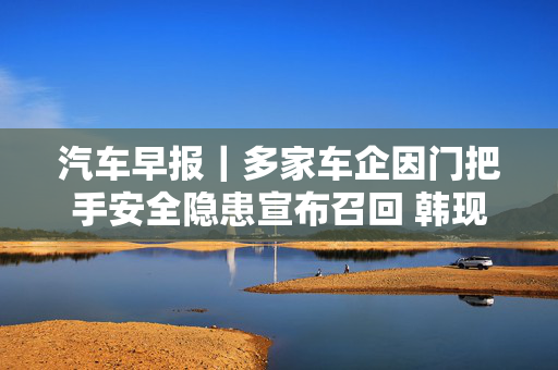 汽车早报|多家车企因门把手安全隐患宣布召回 韩现代汽车时隔10年举行全面罢工 第1张 汽车早报|多家车企因门把手安全隐患宣布召回 韩现代汽车时隔10年举行全面罢工 第1张
