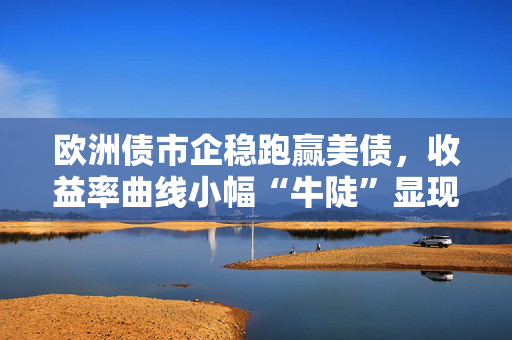 欧洲债市企稳跑赢美债，收益率曲线小幅“牛陡”显现 第1张