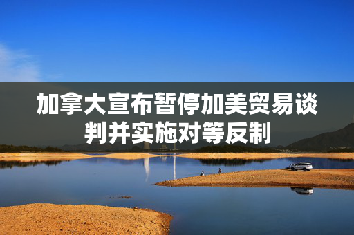 加拿大宣布暂停加美贸易谈判并实施对等反制 第1张