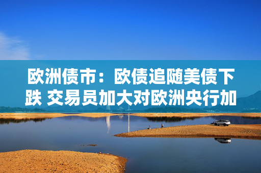 欧洲债市：欧债追随美债下跌 交易员加大对欧洲央行加息的押注