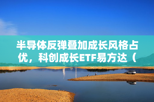 半导体反弹叠加成长风格占优，科创成长ETF易方达（588020）盘中涨2.51%
