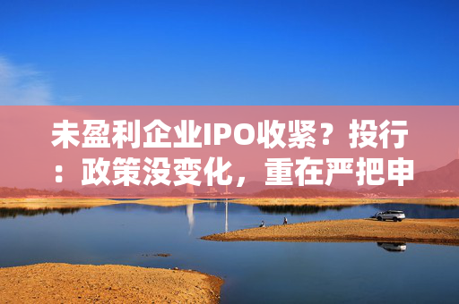 未盈利企业IPO收紧?投行:政策没变化,重在严把申报质量关 第1张 未盈利企业IPO收紧?投行:政策没变化,重在严把申报质量关 第1张