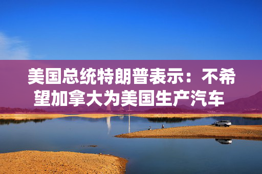 美国总统特朗普表示：不希望加拿大为美国生产汽车 加拿大官员对待美国很糟糕