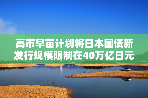 高市早苗计划将日本国债新发行规模限制在40万亿日元左右