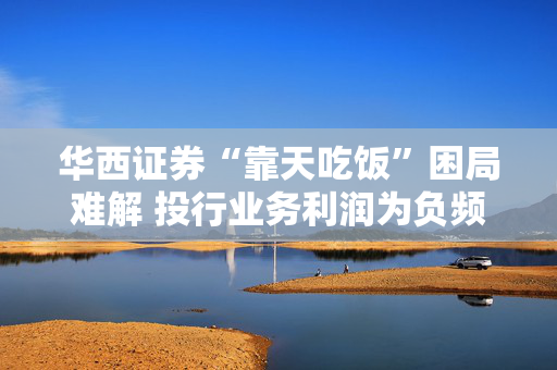 华西证券“靠天吃饭”困局难解 投行业务利润为负频收罚单