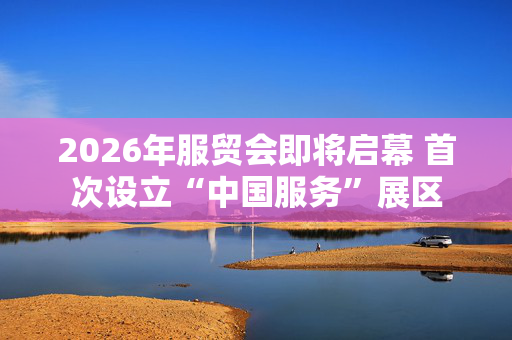 2026年服贸会即将启幕 首次设立“中国服务”展区