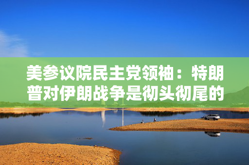 美参议院民主党领袖：特朗普对伊朗战争是彻头彻尾的失败
