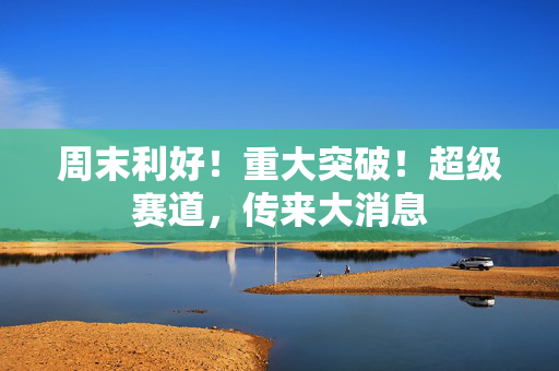 周末利好！重大突破！超级赛道，传来大消息 第1张