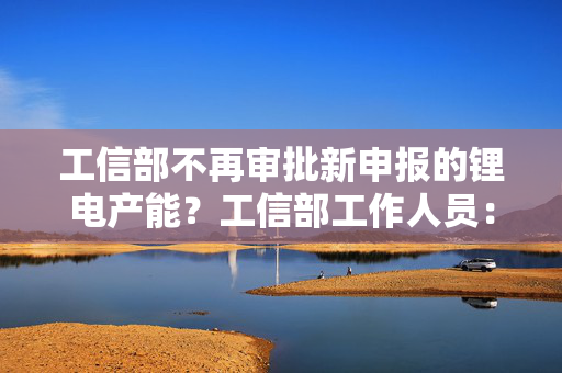 工信部不再审批新申报的锂电产能?工信部工作人员:未在官网查询到相关信息 第1张 工信部不再审批新申报的锂电产能?工信部工作人员:未在官网查询到相关信息 第1张