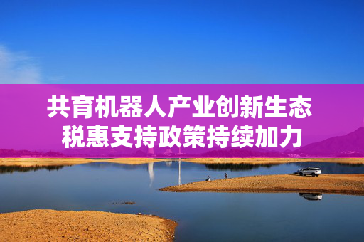 共育机器人产业创新生态 税惠支持政策持续加力