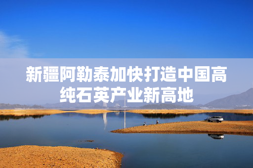 新疆阿勒泰加快打造中国高纯石英产业新高地