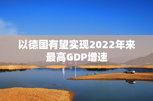以德国有望实现2022年来最高GDP增速