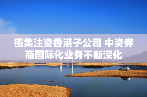 密集注资香港子公司 中资券商国际化业务不断深化