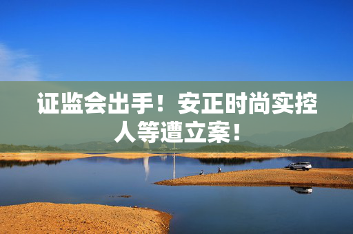 证监会出手!安正时尚实控人等遭立案! 第1张 证监会出手!安正时尚实控人等遭立案! 第1张