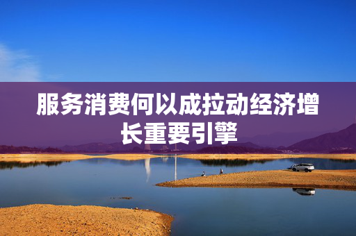 服务消费何以成拉动经济增长重要引擎