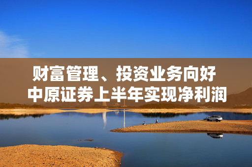 财富管理、投资业务向好 中原证券上半年实现净利润4.19亿元