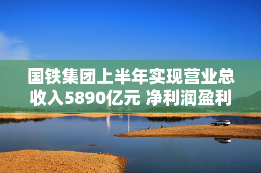 国铁集团上半年实现营业总收入5890亿元 净利润盈利18.5亿元 第1张