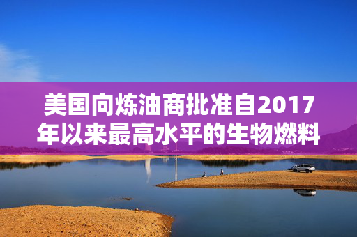 美国向炼油商批准自2017年以来最高水平的生物燃料豁免