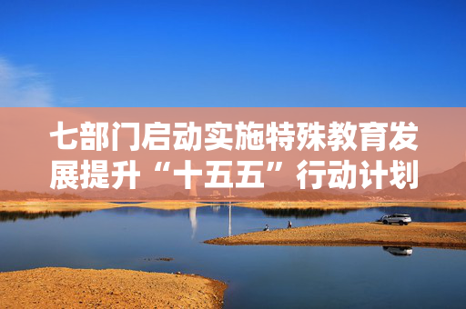 七部门启动实施特殊教育发展提升“十五五”行动计划 到二〇三〇年基本形成特殊教育优质融合普惠发展格局