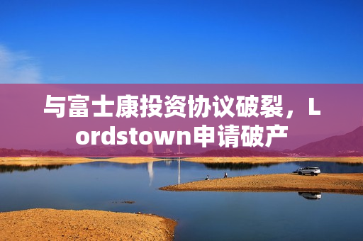 与富士康投资协议破裂，Lordstown申请破产