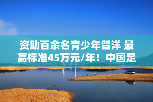资助百余名青少年留洋 最高标准45万元/年!中国足球“未来之星计划”启动 第1张 资助百余名青少年留洋 最高标准45万元/年!中国足球“未来之星计划”启动 第1张