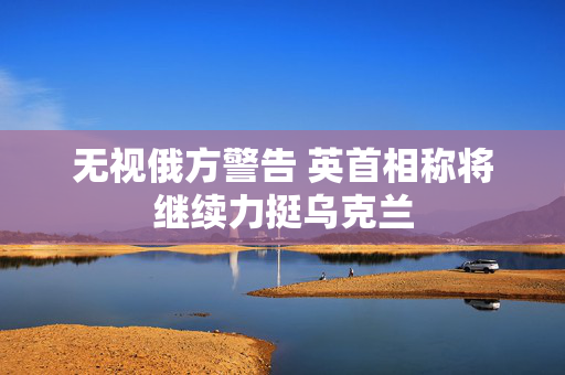 无视俄方警告 英首相称将继续力挺乌克兰