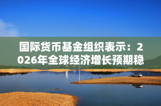 国际货币基金组织表示：2026年全球经济增长预期稳定在3%左右