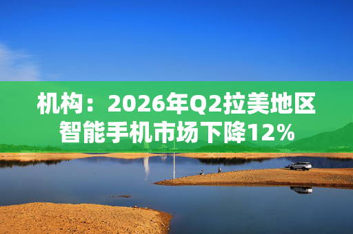 机构：2026年Q2拉美地区智能手机市场下降12% 第1张