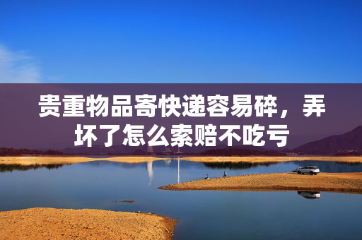 贵重物品寄快递容易碎，弄坏了怎么索赔不吃亏 第1张