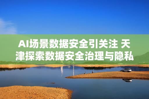AI场景数据安全引关注 天津探索数据安全治理与隐私保护新路径 第1张 AI场景数据安全引关注 天津探索数据安全治理与隐私保护新路径 第1张