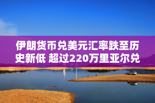 伊朗货币兑美元汇率跌至历史新低 超过220万里亚尔兑换1美元 第1张