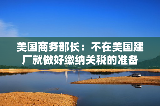 美国商务部长：不在美国建厂就做好缴纳关税的准备